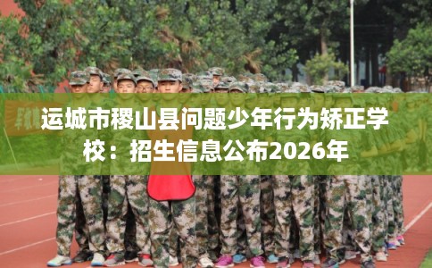 运城市稷山县问题少年行为矫正学校：招生信息公布2026年