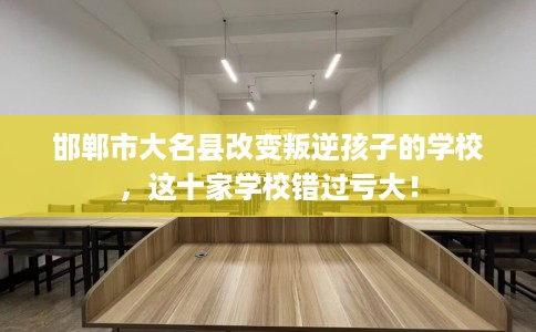 邯郸市大名县改变叛逆孩子的学校，这十家学校错过亏大！