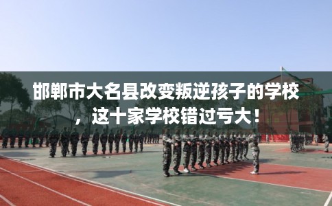 邯郸市大名县改变叛逆孩子的学校，这十家学校错过亏大！