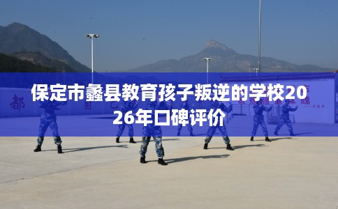 保定市蠡县教育孩子叛逆的学校2026年口碑评价