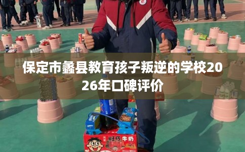 保定市蠡县教育孩子叛逆的学校2026年口碑评价
