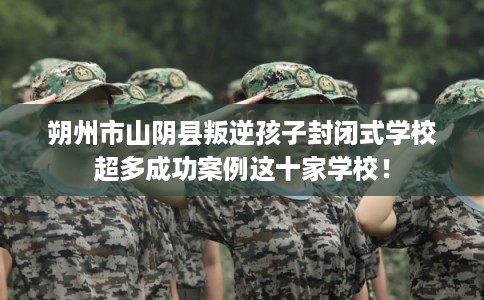 朔州市山阴县叛逆孩子封闭式学校超多成功案例这十家学校！