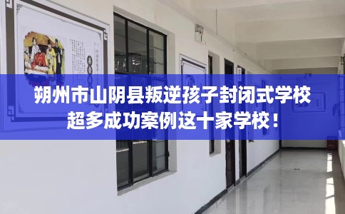 朔州市山阴县叛逆孩子封闭式学校超多成功案例这十家学校！