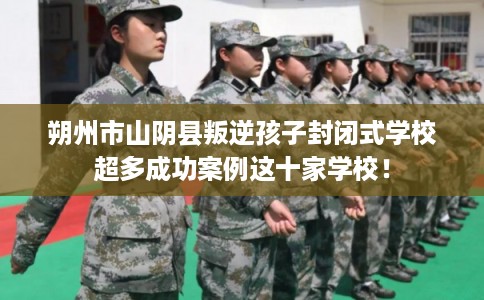 朔州市山阴县叛逆孩子封闭式学校超多成功案例这十家学校！