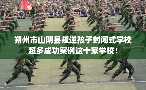 朔州市山阴县叛逆孩子封闭式学校超多成功案例这十家学校！