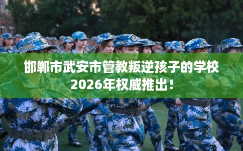 邯郸市武安市管教叛逆孩子的学校2026年权威推出！
