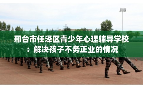 邢台市任泽区青少年心理辅导学校:解决孩子不务正业的情况 邢台市任泽区青少年心理辅导学校:解决孩子不务正业的情况
