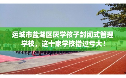 运城市盐湖区厌学孩子封闭式管理学校,这十家学校错过亏大! 运城市盐湖区厌学孩子封闭式管理学校,这十家学校错过亏大!