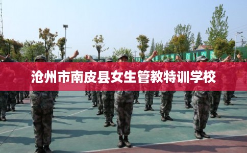 沧州市南皮县女生管教特训学校 沧州市南皮县女生管教特训学校