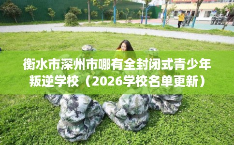 衡水市深州市哪有全封闭式青少年叛逆学校(2026学校名单更新) 衡水市深州市哪有全封闭式青少年叛逆学校(2026学校名单更新)