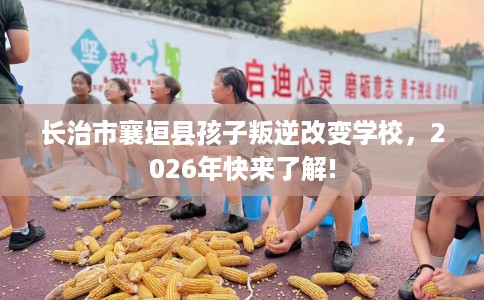 长治市襄垣县孩子叛逆改变学校,2026年快来了解! 长治市襄垣县孩子叛逆改变学校,2026年快来了解!