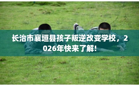 长治市襄垣县孩子叛逆改变学校,2026年快来了解! 长治市襄垣县孩子叛逆改变学校,2026年快来了解!