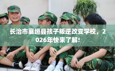 长治市襄垣县孩子叛逆改变学校,2026年快来了解! 长治市襄垣县孩子叛逆改变学校,2026年快来了解!