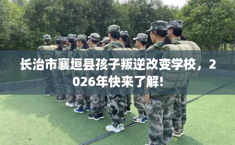 长治市襄垣县孩子叛逆改变学校，2026年快来了解!