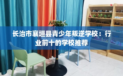 长治市襄垣县青少年叛逆学校：行业前十的学校推荐