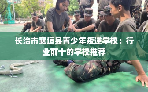 长治市襄垣县青少年叛逆学校：行业前十的学校推荐