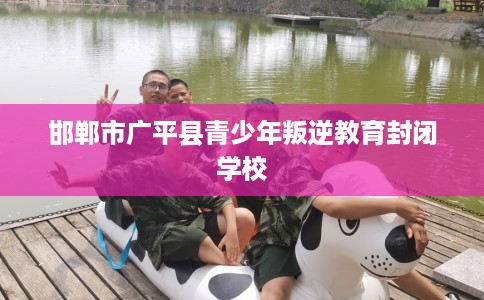 邯郸市广平县青少年叛逆教育封闭学校 邯郸市广平县青少年叛逆教育封闭学校