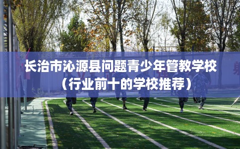 长治市沁源县问题青少年管教学校（行业前十的学校推荐）