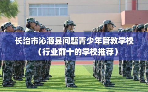 长治市沁源县问题青少年管教学校（行业前十的学校推荐）