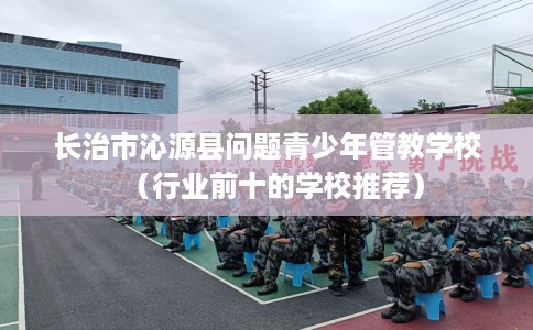 长治市沁源县问题青少年管教学校（行业前十的学校推荐）