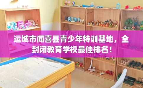 运城市闻喜县青少年特训基地,全封闭教育学校最佳排名! 运城市闻喜县青少年特训基地,全封闭教育学校最佳排名!
