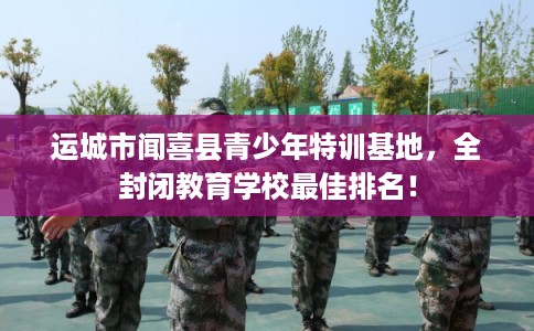 运城市闻喜县青少年特训基地,全封闭教育学校最佳排名! 运城市闻喜县青少年特训基地,全封闭教育学校最佳排名!