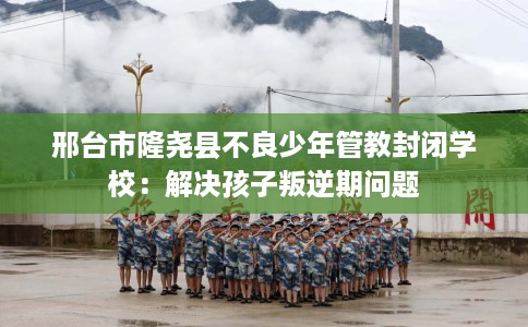 邢台市隆尧县不良少年管教封闭学校:解决孩子叛逆期问题 邢台市隆尧县不良少年管教封闭学校:解决孩子叛逆期问题