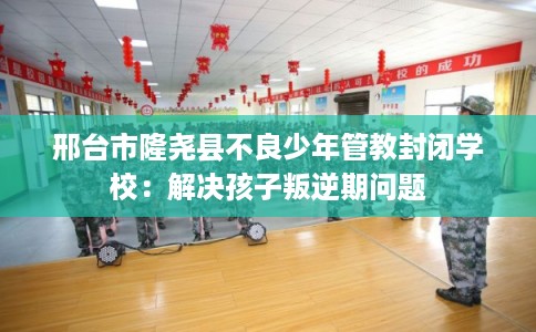 邢台市隆尧县不良少年管教封闭学校:解决孩子叛逆期问题 邢台市隆尧县不良少年管教封闭学校:解决孩子叛逆期问题