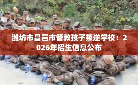 潍坊市昌邑市管教孩子叛逆学校：2026年招生信息公布