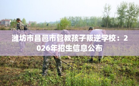 潍坊市昌邑市管教孩子叛逆学校：2026年招生信息公布
