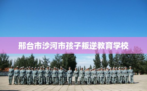 邢台市沙河市孩子叛逆教育学校