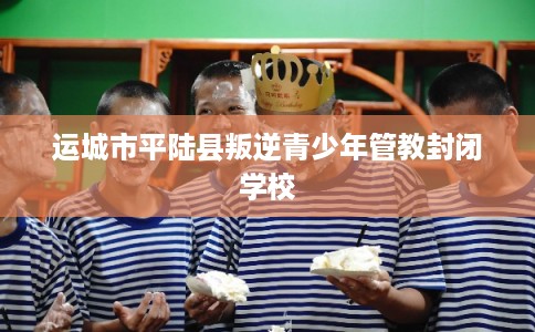 运城市平陆县叛逆青少年管教封闭学校
