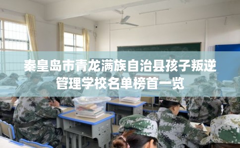 秦皇岛市青龙满族自治县孩子叛逆管理学校名单榜首一览 秦皇岛市青龙满族自治县孩子叛逆管理学校名单榜首一览