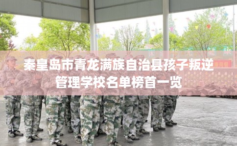 秦皇岛市青龙满族自治县孩子叛逆管理学校名单榜首一览 秦皇岛市青龙满族自治县孩子叛逆管理学校名单榜首一览