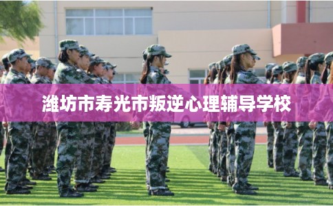 潍坊市寿光市叛逆心理辅导学校 潍坊市寿光市叛逆心理辅导学校
