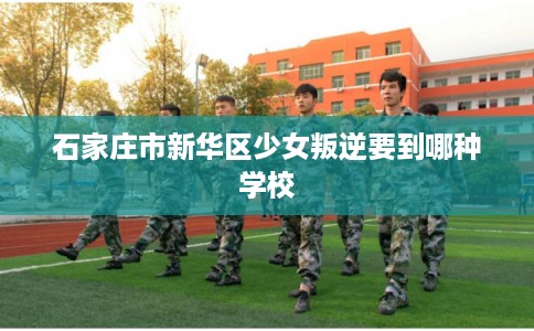石家庄市新华区少女叛逆要到哪种学校 石家庄市新华区少女叛逆要到哪种学校