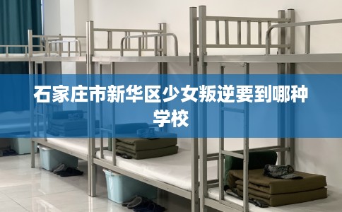 石家庄市新华区少女叛逆要到哪种学校 石家庄市新华区少女叛逆要到哪种学校