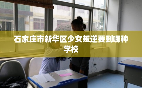 石家庄市新华区少女叛逆要到哪种学校 石家庄市新华区少女叛逆要到哪种学校