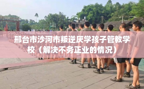 邢台市沙河市叛逆厌学孩子管教学校(解决不务正业的情况) 邢台市沙河市叛逆厌学孩子管教学校(解决不务正业的情况)