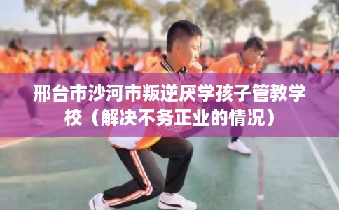 邢台市沙河市叛逆厌学孩子管教学校(解决不务正业的情况) 邢台市沙河市叛逆厌学孩子管教学校(解决不务正业的情况)