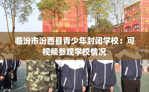 临汾市汾西县青少年封闭学校:可视频参观学校情况 临汾市汾西县青少年封闭学校:可视频参观学校情况