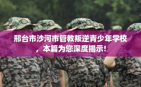 邢台市沙河市管教叛逆青少年学校，本篇为您深度揭示!