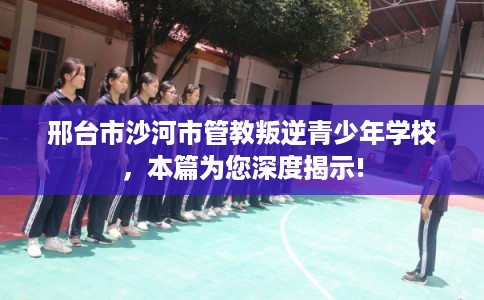 邢台市沙河市管教叛逆青少年学校，本篇为您深度揭示!