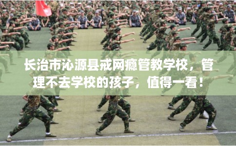 长治市沁源县戒网瘾管教学校,管理不去学校的孩子,值得一看! 长治市沁源县戒网瘾管教学校,管理不去学校的孩子,值得一看!