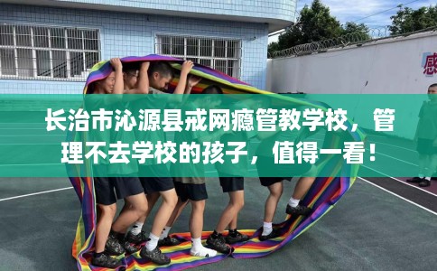 长治市沁源县戒网瘾管教学校,管理不去学校的孩子,值得一看! 长治市沁源县戒网瘾管教学校,管理不去学校的孩子,值得一看!