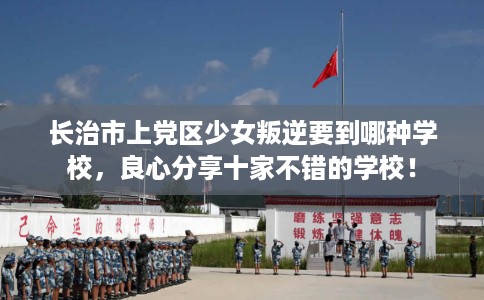 长治市上党区少女叛逆要到哪种学校,良心分享十家不错的学校! 长治市上党区少女叛逆要到哪种学校,良心分享十家不错的学校!