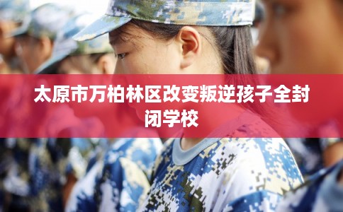太原市万柏林区改变叛逆孩子全封闭学校 太原市万柏林区改变叛逆孩子全封闭学校