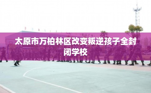 太原市万柏林区改变叛逆孩子全封闭学校 太原市万柏林区改变叛逆孩子全封闭学校