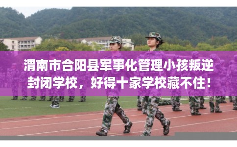 渭南市合阳县军事化管理小孩叛逆封闭学校,好得十家学校藏不住! 渭南市合阳县军事化管理小孩叛逆封闭学校,好得十家学校藏不住!