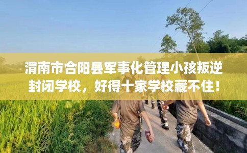 渭南市合阳县军事化管理小孩叛逆封闭学校，好得十家学校藏不住！